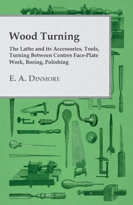 Wood Turning - The Lathe and Its Accessories, Tools, Turning Between Centres Face-Plate Work, Boring, Polishing by Dinmore, E. A.