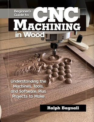 Beginner's Guide to Cnc Machining in Wood: Understanding the Machines, Tools, and Software, Plus Projects to Make by Bagnall, Ralph