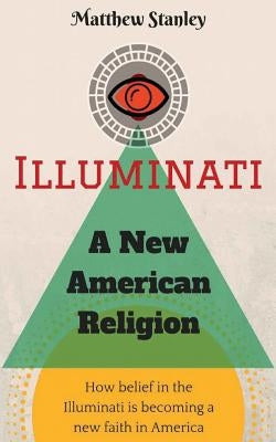 Illuminati - A New American Religion: How Belief in the Illuminati is Becoming a New Faith in America by Stanley, Matthew James