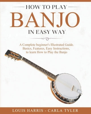 How to Play Banjo in Easy Way: Learn How to Play Banjo in Easy Way by this Complete beginner's Illustrated Guide!Basics, Features, Easy Instructions by Tyler, Carla