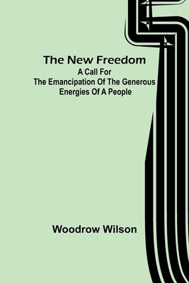 The New Freedom: A Call For the Emancipation of the Generous Energies of a People by Wilson, Woodrow