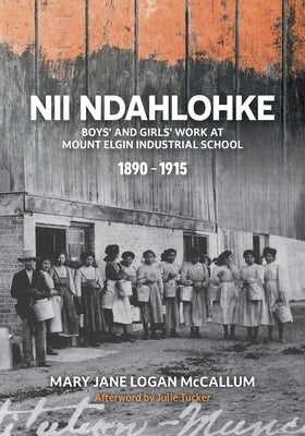 Nii Ndahlohke: Boys' and Girls' Work at Mount Elgin Industrial School, 1890-1915 by McCallum, Mary Jane Logan