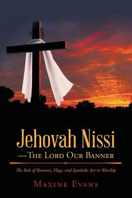 Jehovah Nissi-The Lord Our Banner: The Role of Banners, Flags, and Symbolic Art in Worship by Evans, Maxine