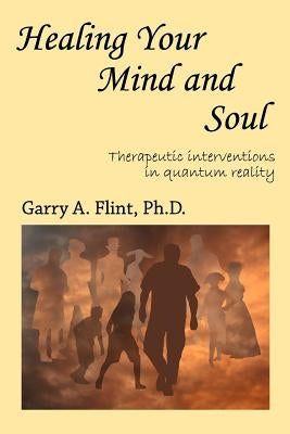 Healing Your Mind and Soul: Therapeutic Interventions in Quantum Reality by Flint, Garry a.