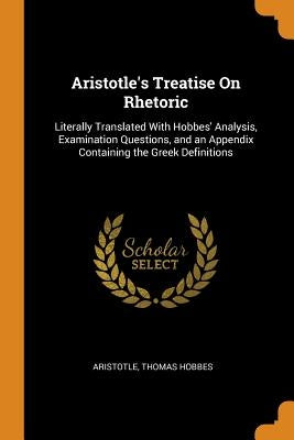 Aristotle's Treatise on Rhetoric: Literally Translated with Hobbes' Analysis, Examination Questions, and an Appendix Containing the Greek Definitions by Aristotle