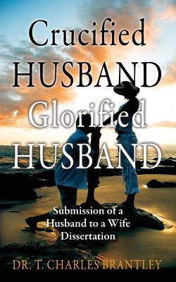 Crucified Husband Glorified Husband: Submission of a Husband to a Wife Dissertation by Brantley, Charles T.