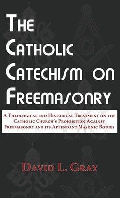 The Catholic Catechism on Freemasonry: A Theological and Historical Treatment on the Catholic Church's Prohibition Against Freemasonry and its Appenda by Gray, David L.