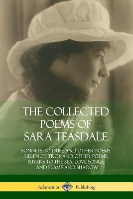 The Collected Poems of Sara Teasdale: Sonnets to Duse and Other Poems, Helen of Troy and Other Poems, Rivers to the Sea, Love Songs, and Flame and Sha by Teasdale, Sara