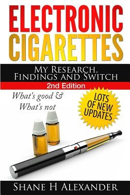 Electronic Cigarettes - My Research Findings and Switch: What's Good & What's Not by Alexander, Shane H.