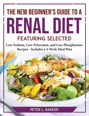 The New Beginner's Guide to a Renal Diet: Featuring Selected Low-Sodium, Low-Potassium, and Low-Phosphorous Recipes - Includes a 4-Week Meal Plan by Peter L Barker