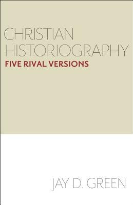 Christian Historiography: Five Rival Versions by Green, Jay D.