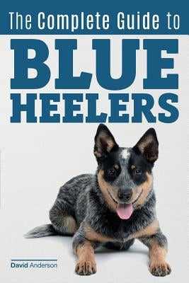 The Complete Guide to Blue Heelers - aka The Australian Cattle Dog. Learn About Breeders, Finding a Puppy, Training, Socialization, Nutrition, Groomin by Anderson, David