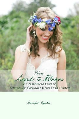 From Seed to Bloom: A comprehensive guide to starting and growing a home based floral design business. by Aquilia, Jennifer