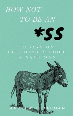 How Not to Be an *SS: Essays on Becoming a Good & Safe Man by Bauman, Andrew J.
