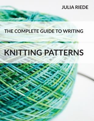 The Complete Guide to Writing Knitting Patterns: The complete guide on creating, publishing and selling your own knitting patterns by Riede, Julia