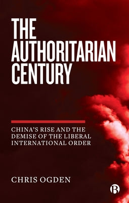 The Authoritarian Century: China's Rise and the Demise of the Liberal International Order by Ogden, Chris