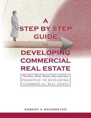 A Step by Step Guide to Developing Commercial Real Estate: The Who, What, Where, Why and How Principles to Developing Commercial Real Estate by Wehrmeyer, Robert A.