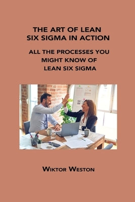 The Art of Lean Six SIGMA in Action: All the Processes You Might Know of Lean Six SIGMA by Weston, Wiktor