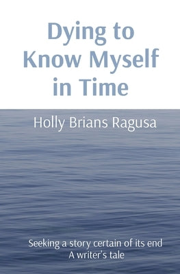 Dying to Know Myself in Time: Seeking a story certain of its end A writer's tale by Brians Ragusa, Holly