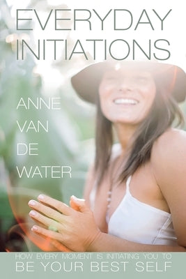 Everyday Initiations: How Every Moment Is Initiating You To Be Your Best Self by Van De Water, Anne