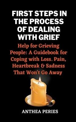 First Steps In The Process Of Dealing With Grief: Help for Grieving People: A Guidebook for Coping with Loss. Pain, Heartbreak and Sadness That Won't by Peries, Anthea