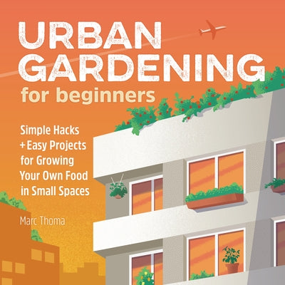 Urban Gardening for Beginners: Simple Hacks and Easy Projects for Growing Your Own Food in Small Spaces by Thoma, Marc