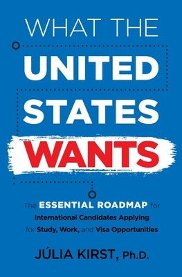 What the United States Wants: The Essential Roadmap for International Candidates Applying for Study, Work and Visa Opportunities by Kirst, Julia