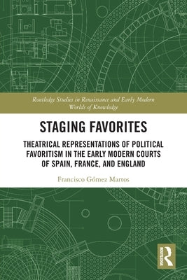 Staging Favorites: Theatrical Representations of Political Favoritism in the Early Modern Courts of Spain, France, and England by G&#243;mez Martos, Francisco