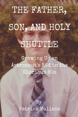 The Father, Son, and Holy Shuttle: Growing Up an Astronaut's Kid in the Glorious 80s by Mullane, Patrick