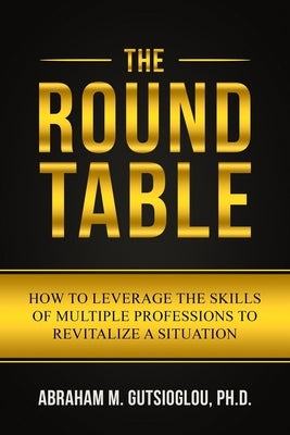 The Round Table: How to Leverage the Skills of Multiple Professions to Revitalize a Situation by Gutsioglou, Abraham M.