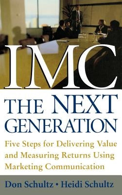 IMC, the Next Generation: Five Steps for Delivering Value and Measuring Returns Using Marketing Communication by Schultz, Don