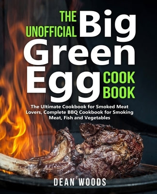 The Unofficial Big Green Egg Cookbook: The Ultimate Cookbook for Smoked Meat Lovers, Complete BBQ Cookbook for Smoking Meat, Fish, Game and Vegetables by Woods, Dean