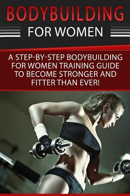 Bodybuilding For Women: A Step-By-Step Beginners Bodybuilding For Women Training Guide To Become Stronger And Fitter Than Ever! by Cotter, Simone