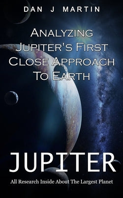 Jupiter: Analyzing Jupiter's First Close Approach To Earth (All Research Inside About The Largest Planet) by J. Martin, Dan