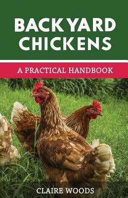 Backyard Chickens: A Practical Handbook to Raising Chickens by Woods, Claire