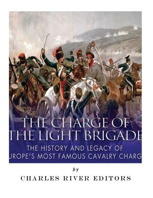 The Charge of the Light Brigade: The History and Legacy of Europe's Most Famous Cavalry Charge by Charles River Editors