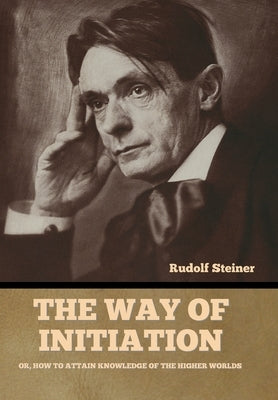 The Way of Initiation: Or, How to Attain Knowledge of the Higher Worlds by Steiner, Rudolf