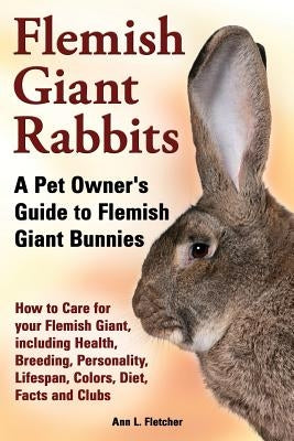 Flemish Giant Rabbits, A Pet Owner's Guide to Flemish Giant Bunnies How to Care for your Flemish Giant, including Health, Breeding, Personality, Lifes by Fletcher, Ann L.