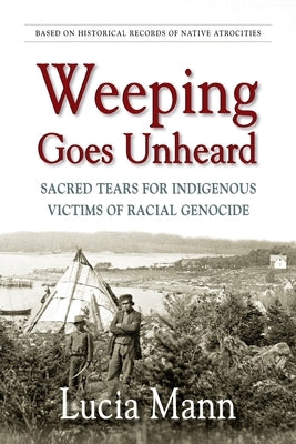 Weeping Goes Unheard: Sacred Tears for Indigenous Victims of Racial Genocide by Mann, Lucia
