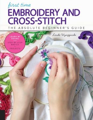 First Time Embroidery and Cross-Stitch: The Absolute Beginner's Guide - Learn by Doing * Step-By-Step Basics + Projects by Wyszynski, Linda