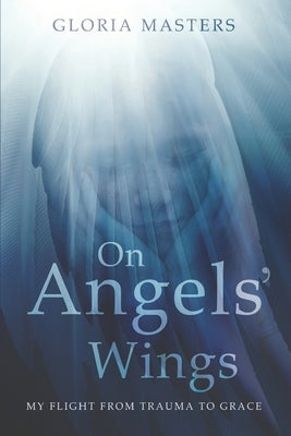 On Angels' Wings: My flight from trauma to grace by Masters, Gloria