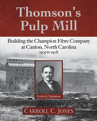 Thomson's Pulp Mill: Building the Champion Fibre Company at Canton, North Carolina: 1905 to 1908 by Jones, Carroll C.