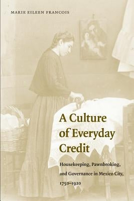 A Culture of Everyday Credit: Housekeeping, Pawnbroking, and Governance in Mexico City, 1750-1920 by Francois, Marie Eileen
