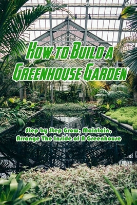 How to Build a Greenhouse Garden: Step by Step Grow, Maintain, Arrange The Inside of A Greenhouse: Build Own Passive Solar Greenhouse by Jones, Devera