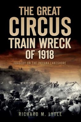 The Great Circus Train Wreck of 1918: Tragedy on the Indiana Lakeshore by Lytle, Richard M.