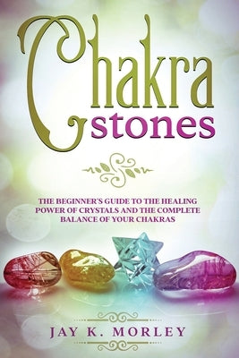 Chakra Stones: The Beginner's Guide to the Healing Power of Crystals and the Complete Balance of Your Chakras by Morley, Jay K.