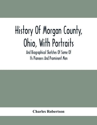 History Of Morgan County, Ohio, With Portraits And Biographical Sketches Of Some Of Its Pioneers And Prominent Men by Robertson, Charles