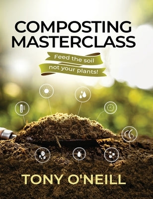 Composting Masterclass: Feed The Soil Not Your Plants by O'Neill, Tony