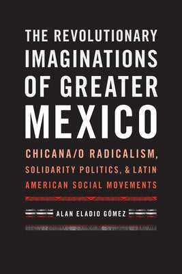 The Revolutionary Imaginations of Greater Mexico: Chicana/O Radicalism, Solidarity Politics, and Latin American Social Movements by G&#243;mez, Alan Eladio
