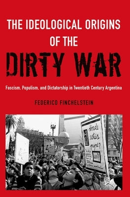 The Ideological Origins of the Dirty War: Fascism, Populism, and Dictatorship in Twentieth Century Argentina by Finchelstein, Federico